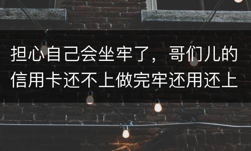 担心自己会坐牢了，哥们儿的信用卡还不上做完牢还用还上吗