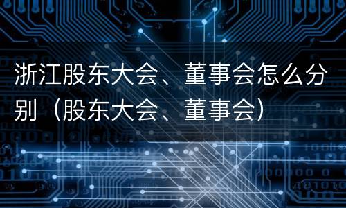 浙江股东大会、董事会怎么分别（股东大会、董事会）