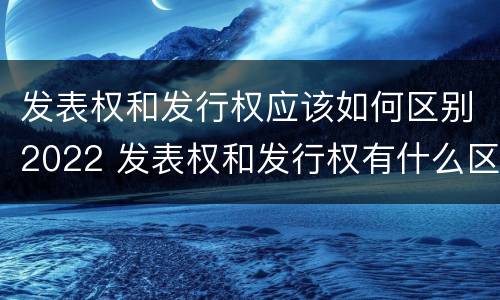 发表权和发行权应该如何区别2022 发表权和发行权有什么区别