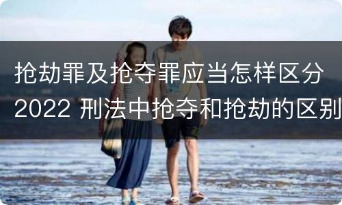 抢劫罪及抢夺罪应当怎样区分2022 刑法中抢夺和抢劫的区别