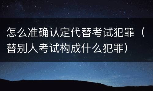 怎么准确认定代替考试犯罪（替别人考试构成什么犯罪）