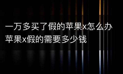 一万多买了假的苹果x怎么办 苹果x假的需要多少钱