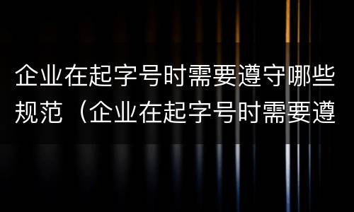 企业在起字号时需要遵守哪些规范（企业在起字号时需要遵守哪些规范标准）