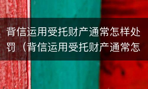背信运用受托财产通常怎样处罚（背信运用受托财产通常怎样处罚的）