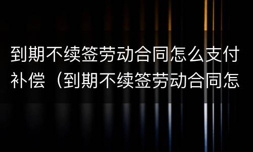 到期不续签劳动合同怎么支付补偿（到期不续签劳动合同怎么支付补偿费）