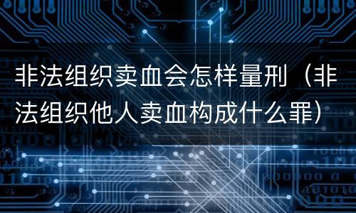 非法组织卖血会怎样量刑（非法组织他人卖血构成什么罪）
