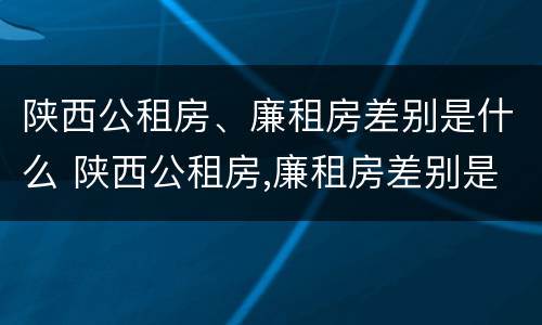 陕西公租房、廉租房差别是什么 陕西公租房,廉租房差别是什么意思