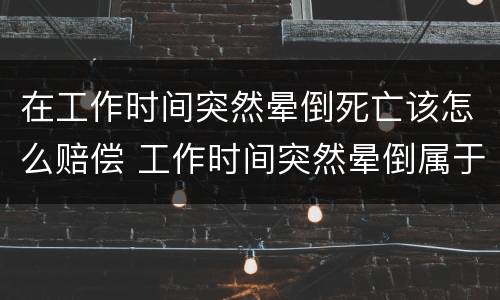 在工作时间突然晕倒死亡该怎么赔偿 工作时间突然晕倒属于工伤