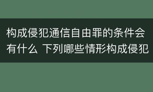 构成侵犯通信自由罪的条件会有什么 下列哪些情形构成侵犯通信自由罪