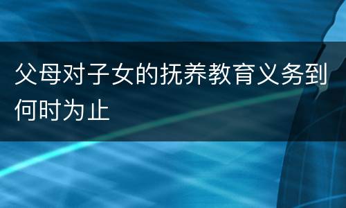 父母对子女的抚养教育义务到何时为止