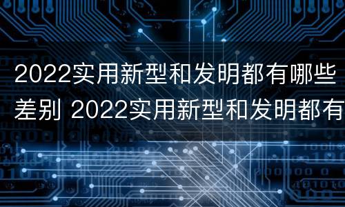 2022实用新型和发明都有哪些差别 2022实用新型和发明都有哪些差别呢