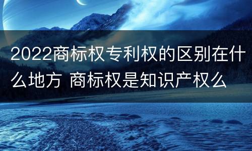 2022商标权专利权的区别在什么地方 商标权是知识产权么