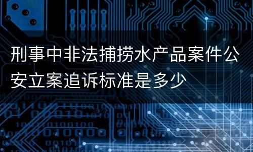刑事中非法捕捞水产品案件公安立案追诉标准是多少