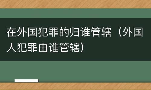 在外国犯罪的归谁管辖（外国人犯罪由谁管辖）
