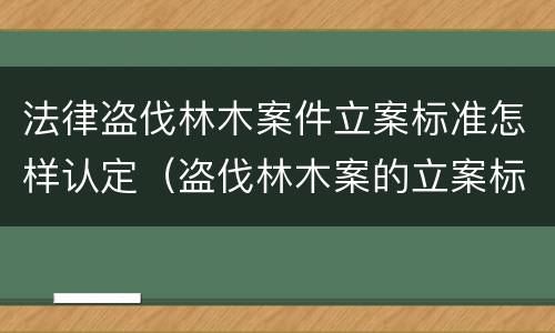 法律盗伐林木案件立案标准怎样认定（盗伐林木案的立案标准及定罪与量刑）