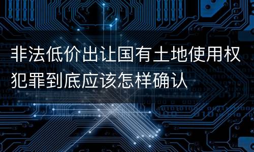 非法低价出让国有土地使用权犯罪到底应该怎样确认