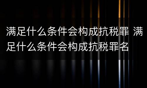 满足什么条件会构成抗税罪 满足什么条件会构成抗税罪名