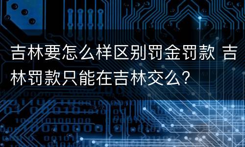 吉林要怎么样区别罚金罚款 吉林罚款只能在吉林交么?