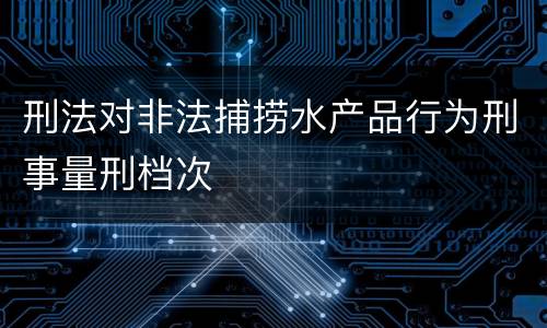 刑法对非法捕捞水产品行为刑事量刑档次