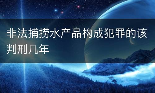 非法捕捞水产品构成犯罪的该判刑几年