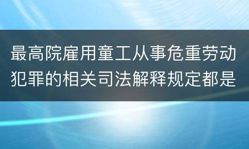 最高院雇用童工从事危重劳动犯罪的相关司法解释规定都是什么