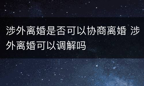 涉外离婚是否可以协商离婚 涉外离婚可以调解吗