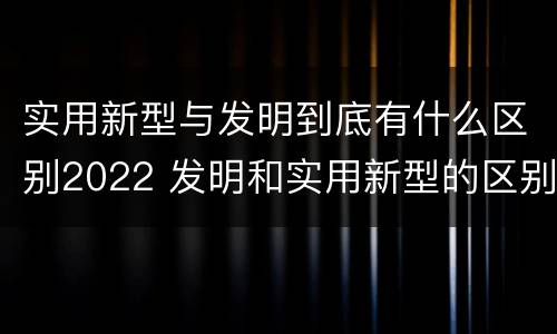 实用新型与发明到底有什么区别2022 发明和实用新型的区别有