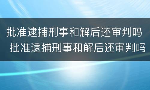 批准逮捕刑事和解后还审判吗 批准逮捕刑事和解后还审判吗