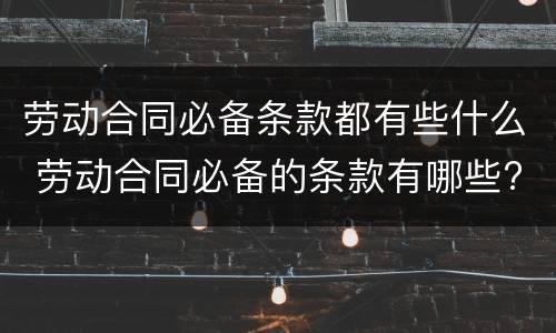 劳动合同必备条款都有些什么 劳动合同必备的条款有哪些?