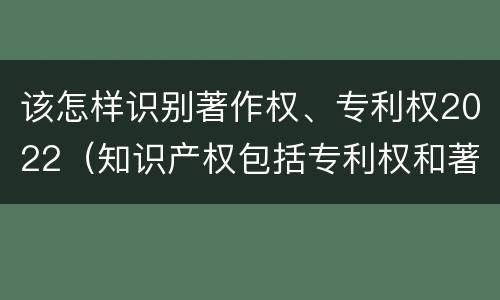 该怎样识别著作权、专利权2022（知识产权包括专利权和著作权吗）