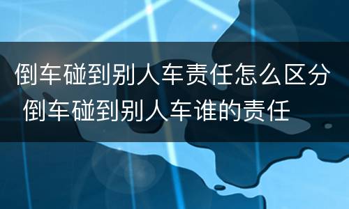 倒车碰到别人车责任怎么区分 倒车碰到别人车谁的责任