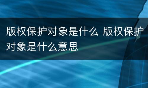 版权保护对象是什么 版权保护对象是什么意思