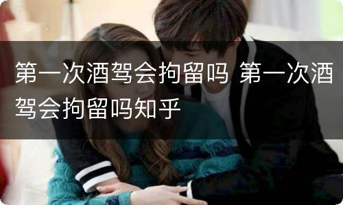 第一次酒驾会拘留吗 第一次酒驾会拘留吗知乎