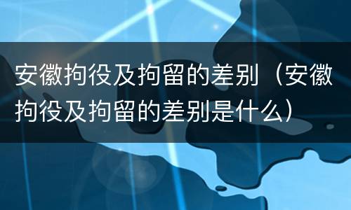 安徽拘役及拘留的差别（安徽拘役及拘留的差别是什么）