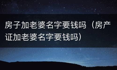 房子加老婆名字要钱吗（房产证加老婆名字要钱吗）