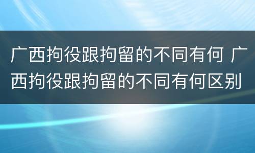 广西拘役跟拘留的不同有何 广西拘役跟拘留的不同有何区别