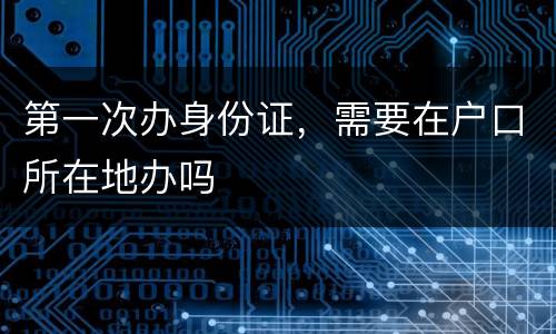 第一次办身份证，需要在户口所在地办吗