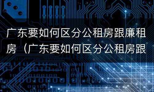 广东要如何区分公租房跟廉租房（广东要如何区分公租房跟廉租房的区别）