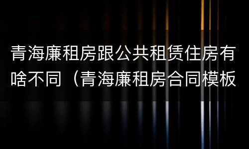 青海廉租房跟公共租赁住房有啥不同（青海廉租房合同模板）