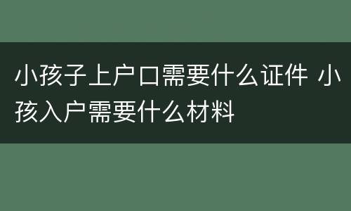 小孩子上户口需要什么证件 小孩入户需要什么材料