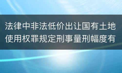 法律中非法低价出让国有土地使用权罪规定刑事量刑幅度有哪些