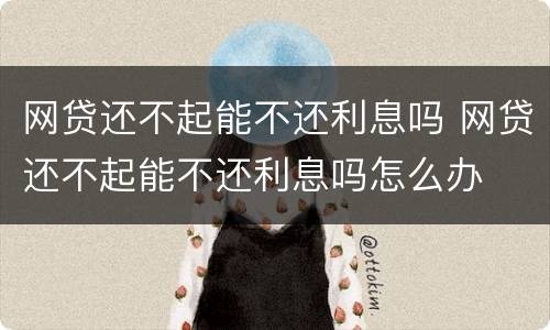 网贷还不起能不还利息吗 网贷还不起能不还利息吗怎么办