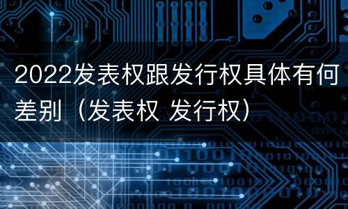 2022发表权跟发行权具体有何差别（发表权 发行权）