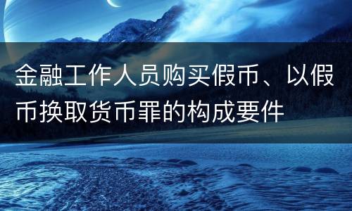金融工作人员购买假币、以假币换取货币罪的构成要件