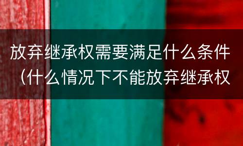 放弃继承权需要满足什么条件（什么情况下不能放弃继承权）