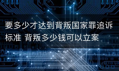 要多少才达到背叛国家罪追诉标准 背叛多少钱可以立案