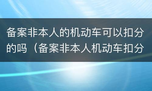 备案非本人的机动车可以扣分的吗（备案非本人机动车扣分是扣谁的）