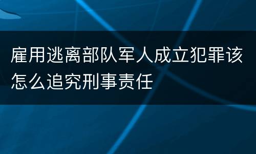 雇用逃离部队军人成立犯罪该怎么追究刑事责任