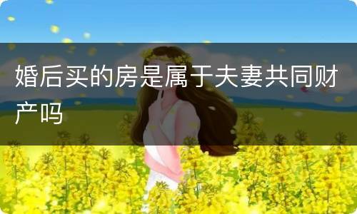 婚后买的房是属于夫妻共同财产吗