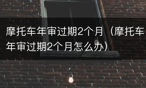 摩托车年审过期2个月（摩托车年审过期2个月怎么办）